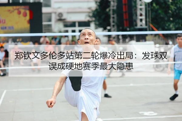 郑钦文多伦多站第二轮爆冷出局：发球双误成硬地赛季最大隐患